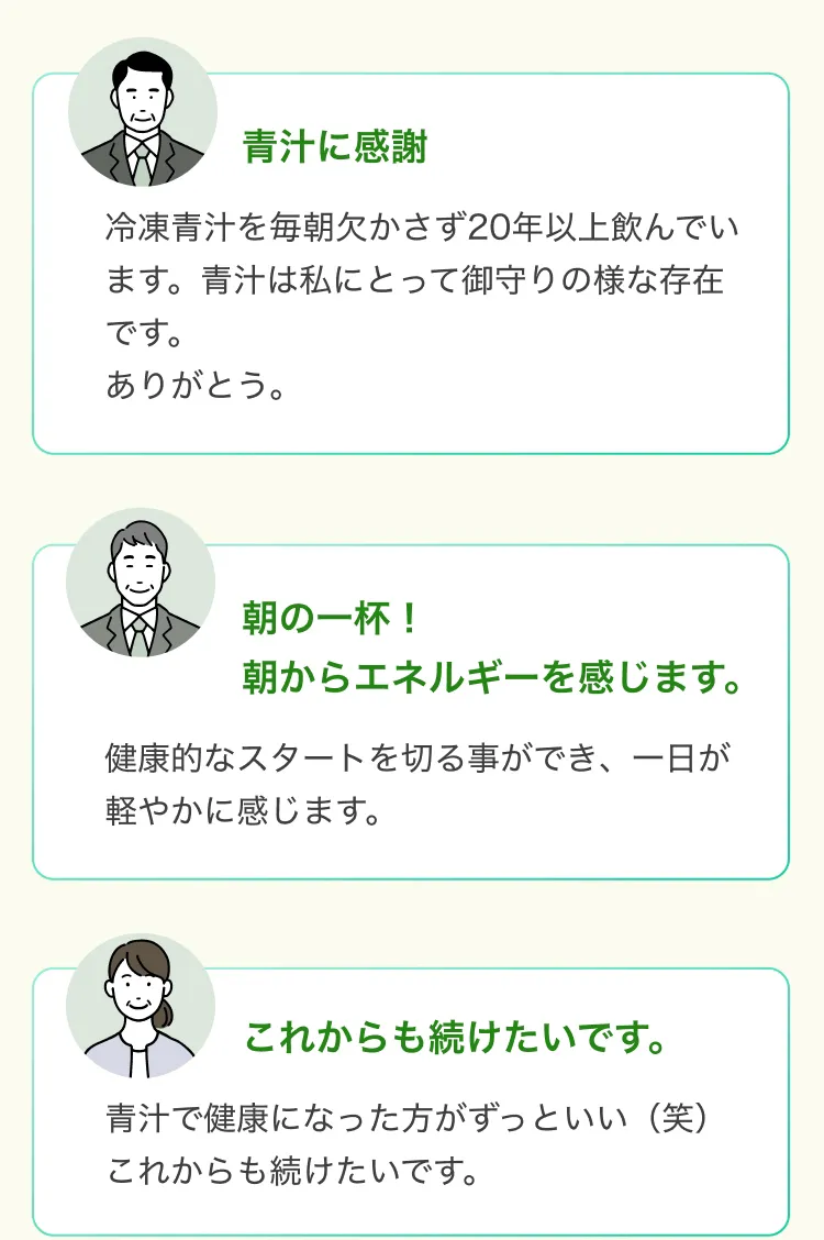 青汁に感謝冷凍青汁を毎朝欠かさず20年以上飲んでい ます。 青汁は私にとって御守りの様な存在です。ありがとう。朝の一杯!朝からエネルギーを感じます。健康的なスタートを切る事ができ、一日が軽やかに感じます。これからも続けたいです。青汁で健康になった方がずっといい(笑)これからも続けたいです。