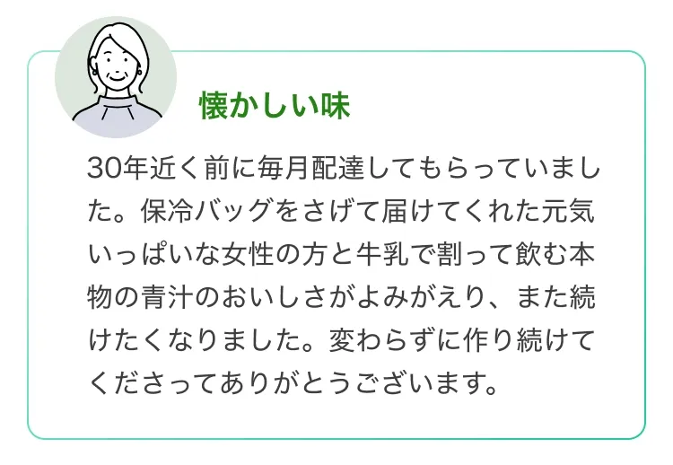 懐かしい味30年近く前に毎月配達してもらっていまし た。保冷バッグをさげて届けてくれた元気 いっぱいな女性の方と牛乳で割って飲む本 物の青汁のおいしさがよみがえり、また続 けたくなりました。 変わらずに作り続けて くださってありがとうございます。