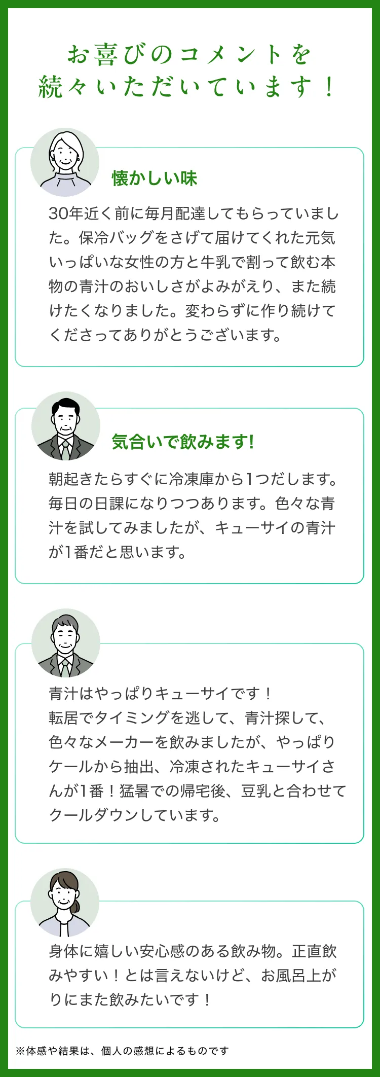 お喜びのコメントを続々いただいています!懐かしい味30年近く前に毎月配達してもらっていました。保冷バッグをさげて届けてくれた元気いっぱいな女性の方と牛乳で割って飲む本物の青汁のおいしさがよみがえり、また続けたくなりました。変わらずに作り続けてくださってありがとうございます。気合いで飲みます!朝起きたらすぐに冷凍庫から1つだします。毎日の日課になりつつあります。色々な青汁を試してみましたが、キューサイの青汁が1番だと思います。青汁はやっぱりキューサイです!転居でタイミングを逃して、青汁探して、色々なメーカーを飲みましたが、やっぱりケールから抽出、冷凍されたキューサイさんが1番!猛暑での帰宅後、豆乳と合わせてクールダウンしています。身体に嬉しい安心感のある飲み物。正直飲みやすい!とは言えないけど、お風呂上がりにまた飲みたいです!※体感や結果は、個人の感想によるものです